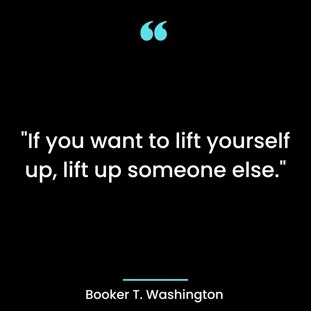 “If you want to lift yourself up, lift up someone else.”