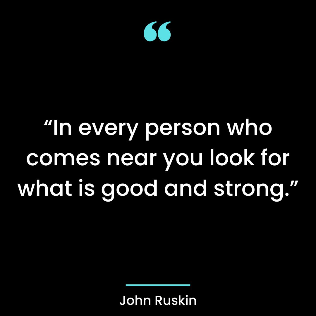 “In every person who comes near you look for what is good and strong.”