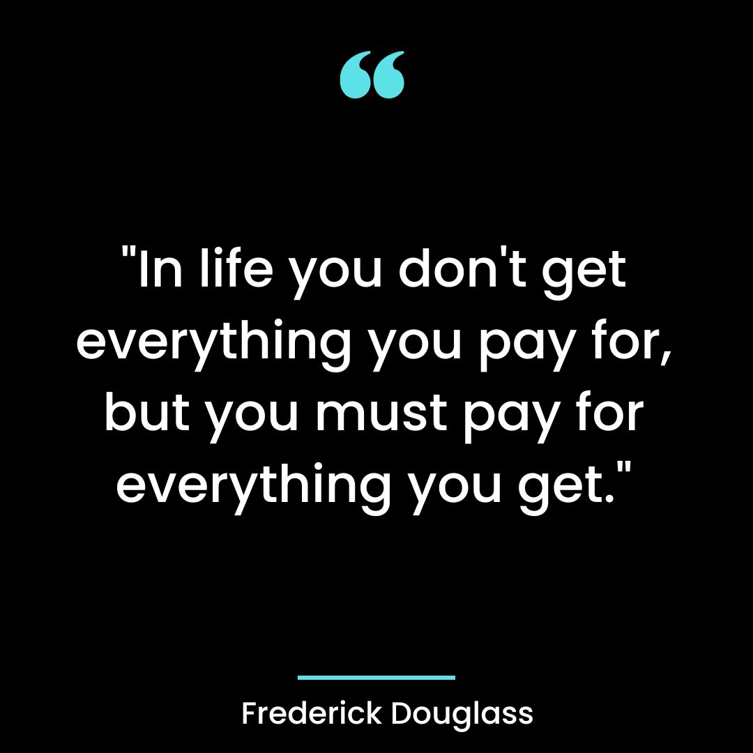 “In life you don’t get everything you pay for, but you must pay for everything you get.”