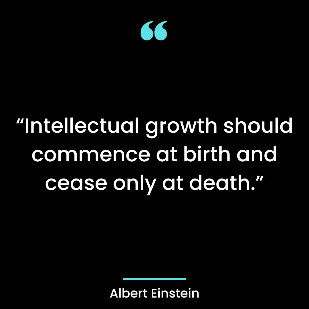 “Intellectual growth should commence at birth and cease only at death.”