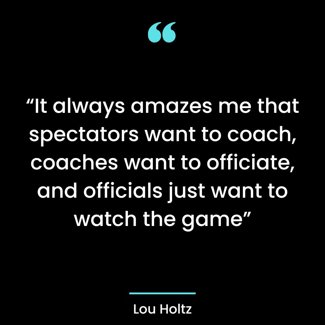 “It always amazes me that spectators want to coach, coaches want to officiate, and officials