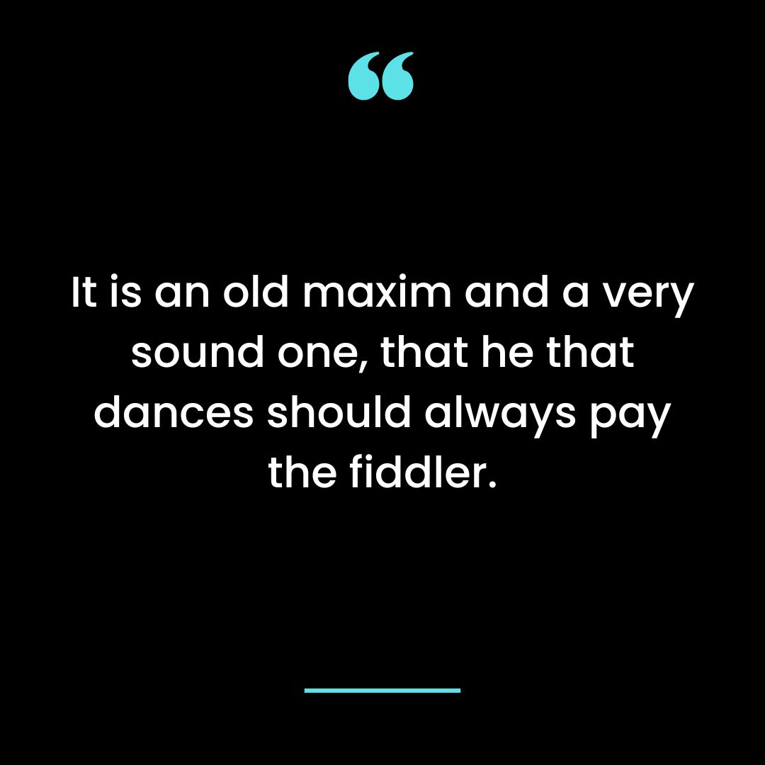 It is an old maxim and a very sound one, that he that dances should always pay the fiddler.
