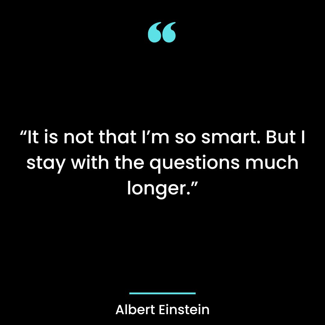 It is not that I’m so smart. But I stay with the questions much longer.