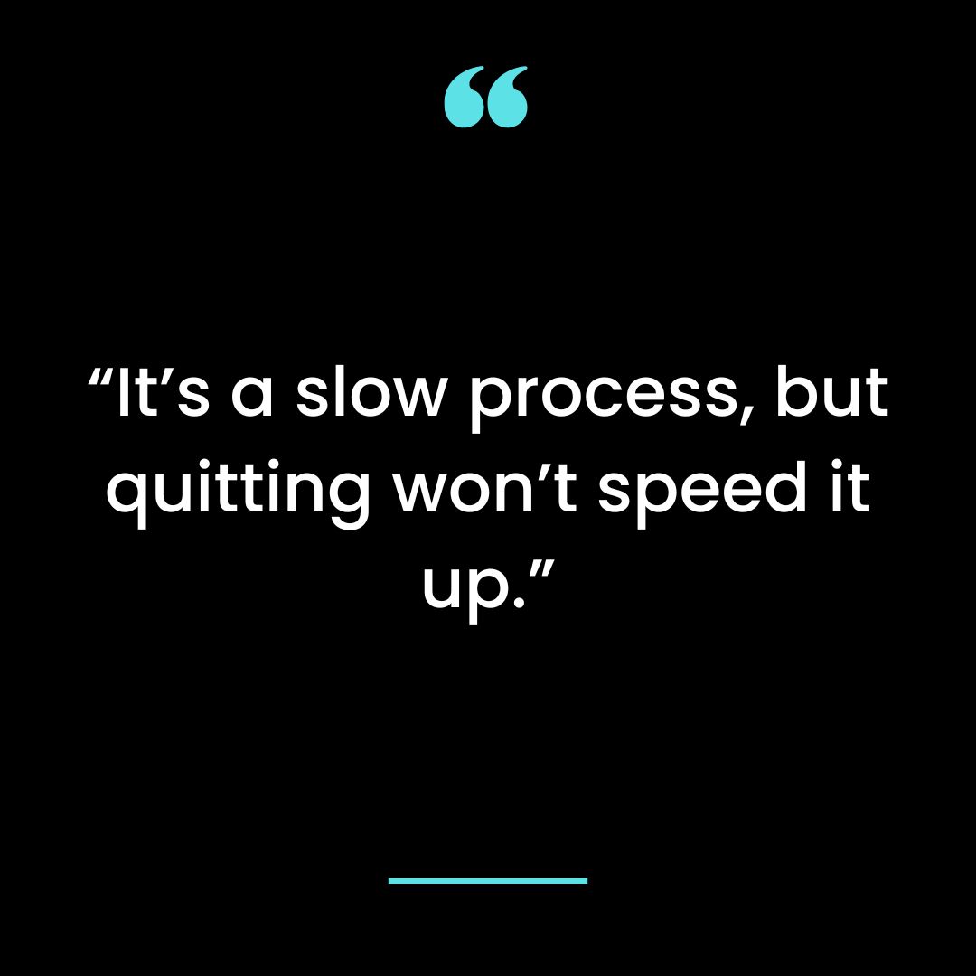 “It’s a slow process, but quitting won’t speed it up.”