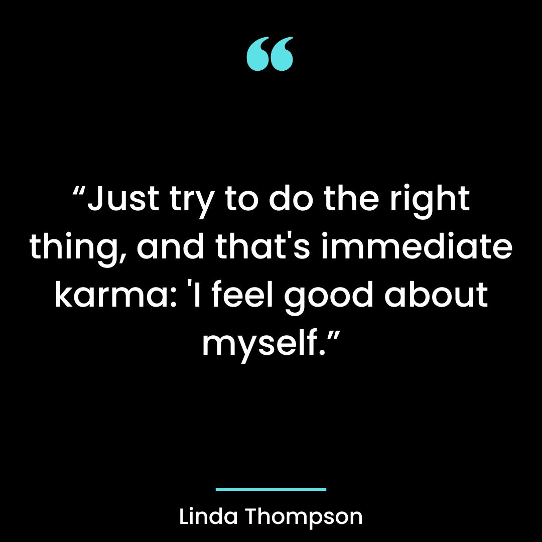 Just try to do the right thing, and that’s immediate karma: ‘I feel good about myself.