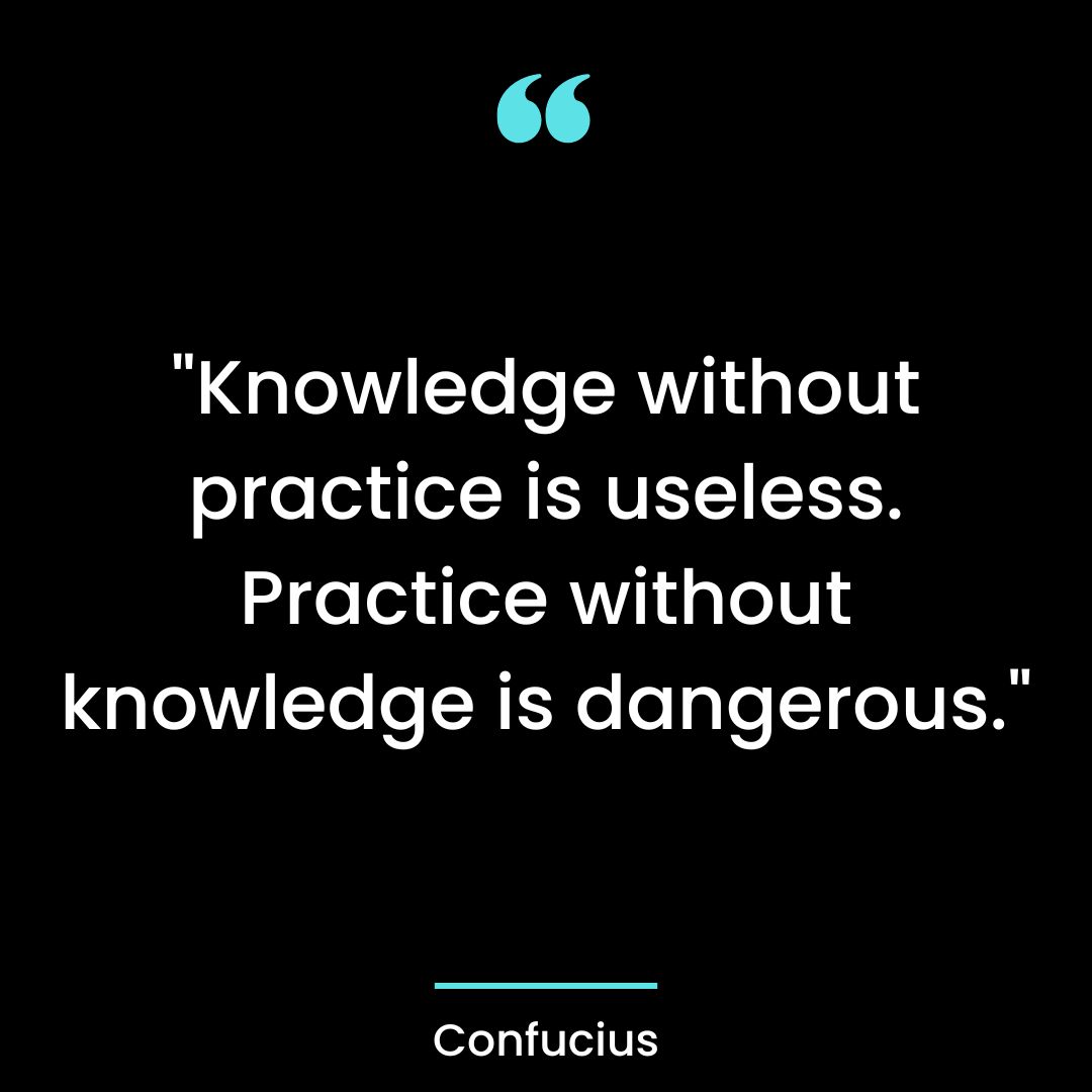 “Knowledge without practice is useless. Practice without knowledge is dangerous.