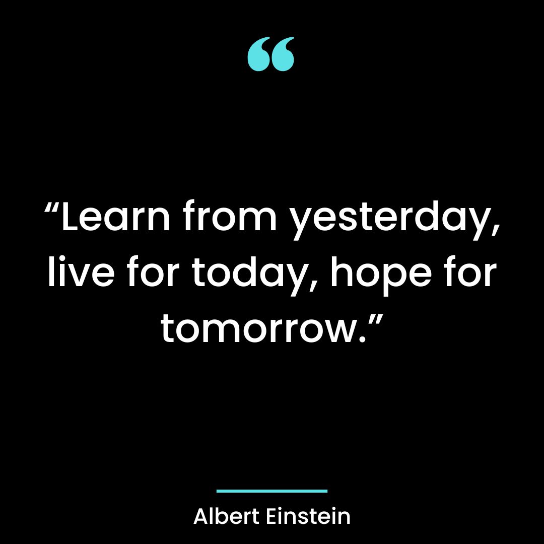 “Learn from yesterday, live for today, hope for tomorrow.”