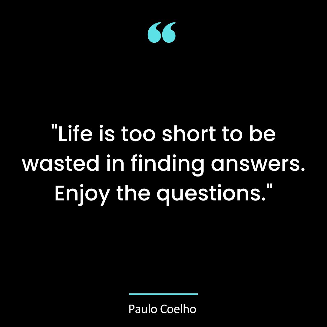 “Life is too short to be wasted in finding answers. Enjoy the questions.”