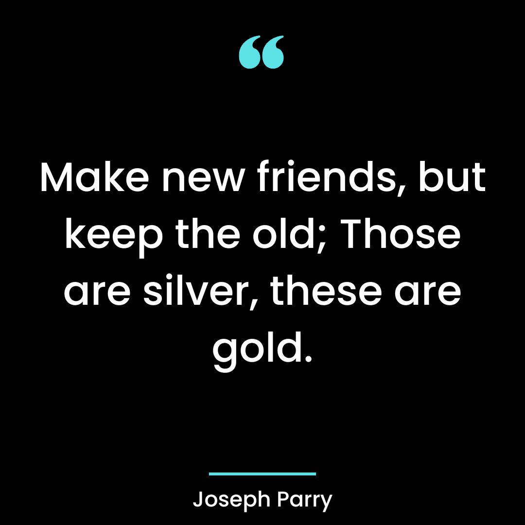 Make new friends, but keep the old; Those are silver, these are gold.