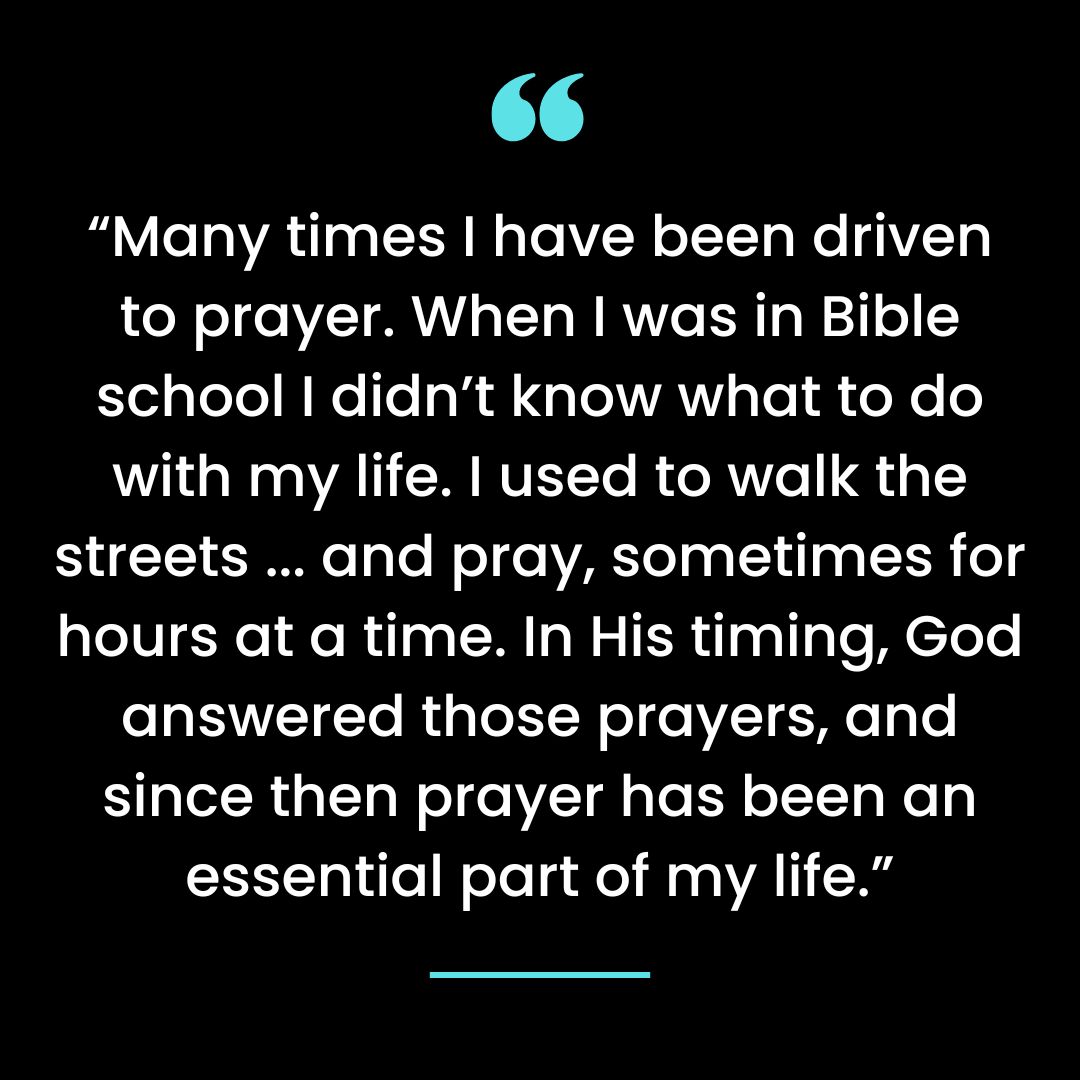 “Many times I have been driven to prayer. When I was in Bible school I didn’t know