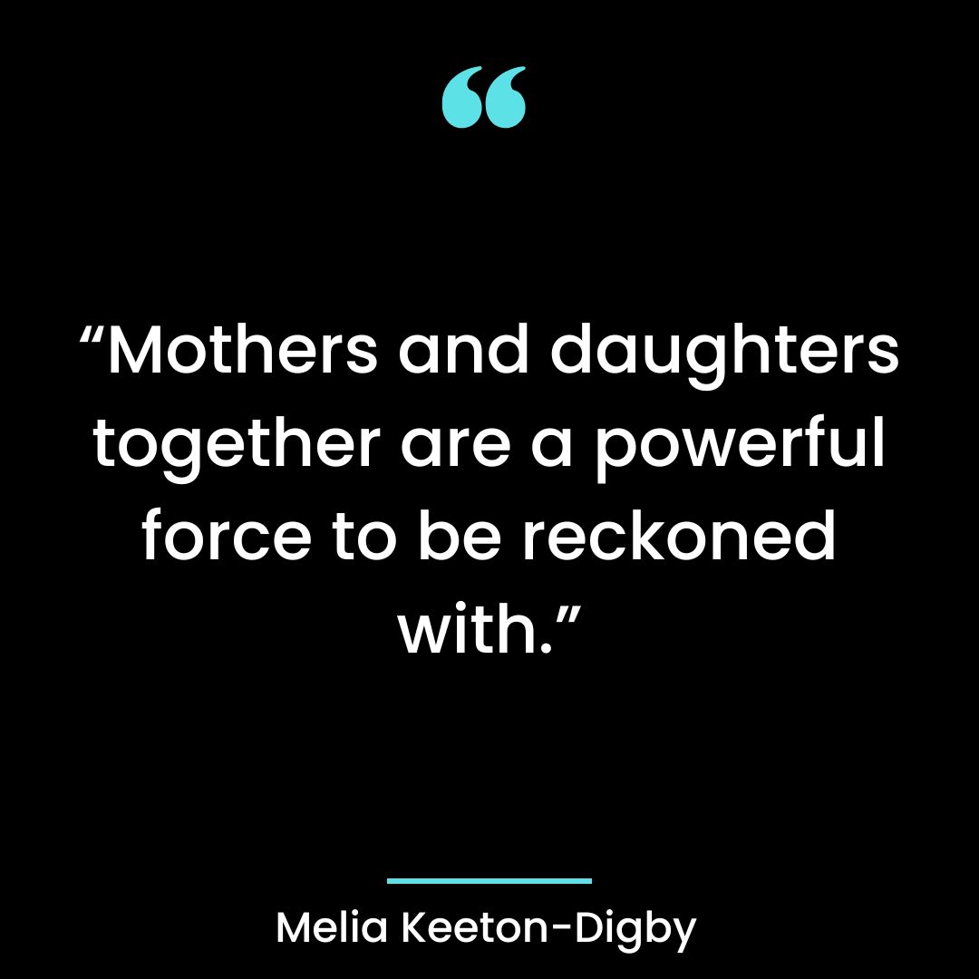Mothers and daughters together are a powerful force to be reckoned with.”