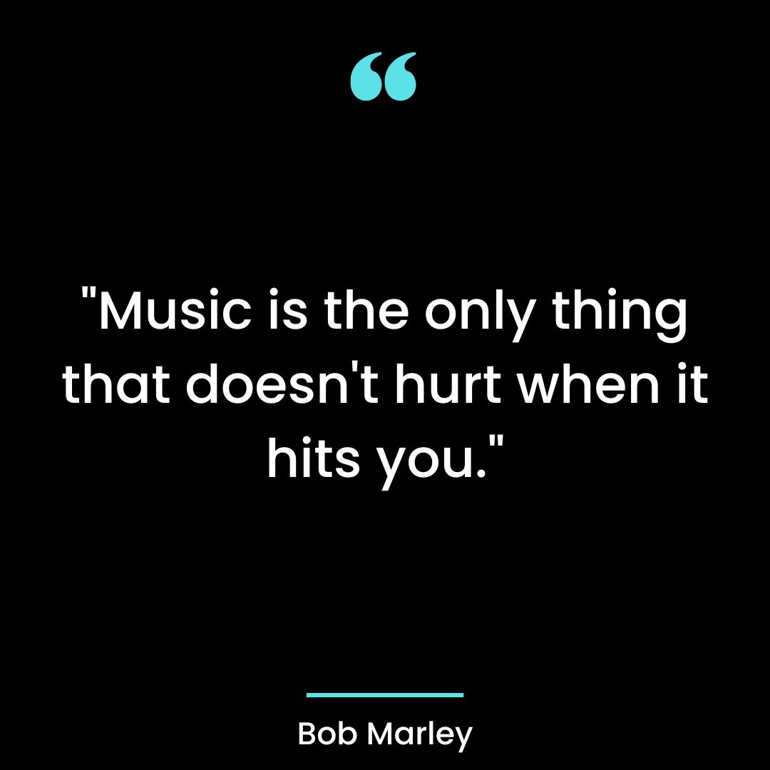 “Music is the only thing that doesn’t hurt when it hits you.”