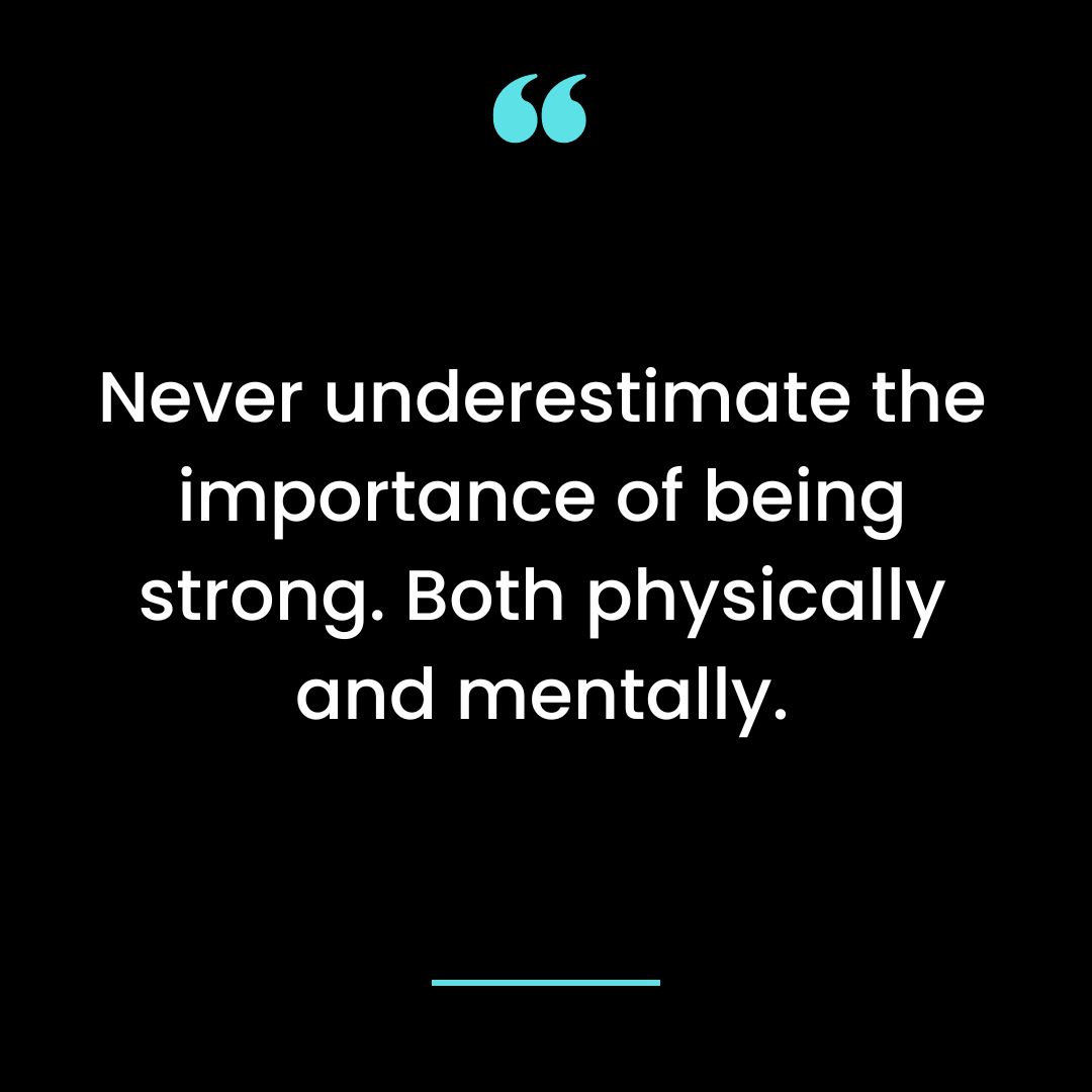 Never underestimate the importance of being strong. Both physically and mentally.