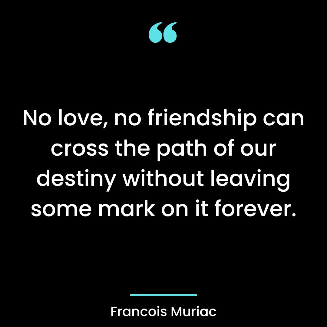 No love, no friendship can cross the path of our destiny without leaving some mark on it forever.