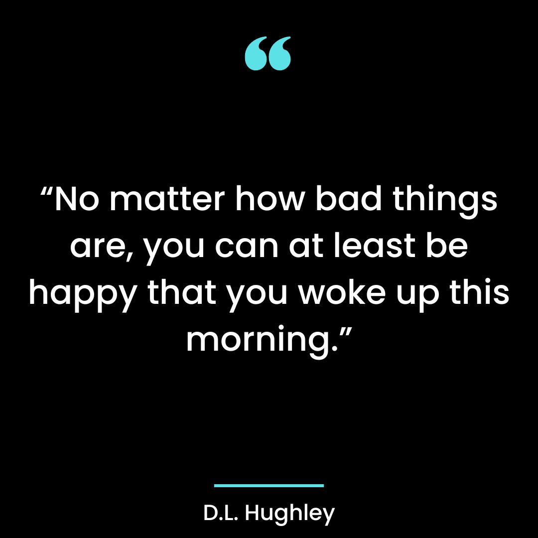 No matter how bad things are, you can at least be Happy that you woke up this morning.