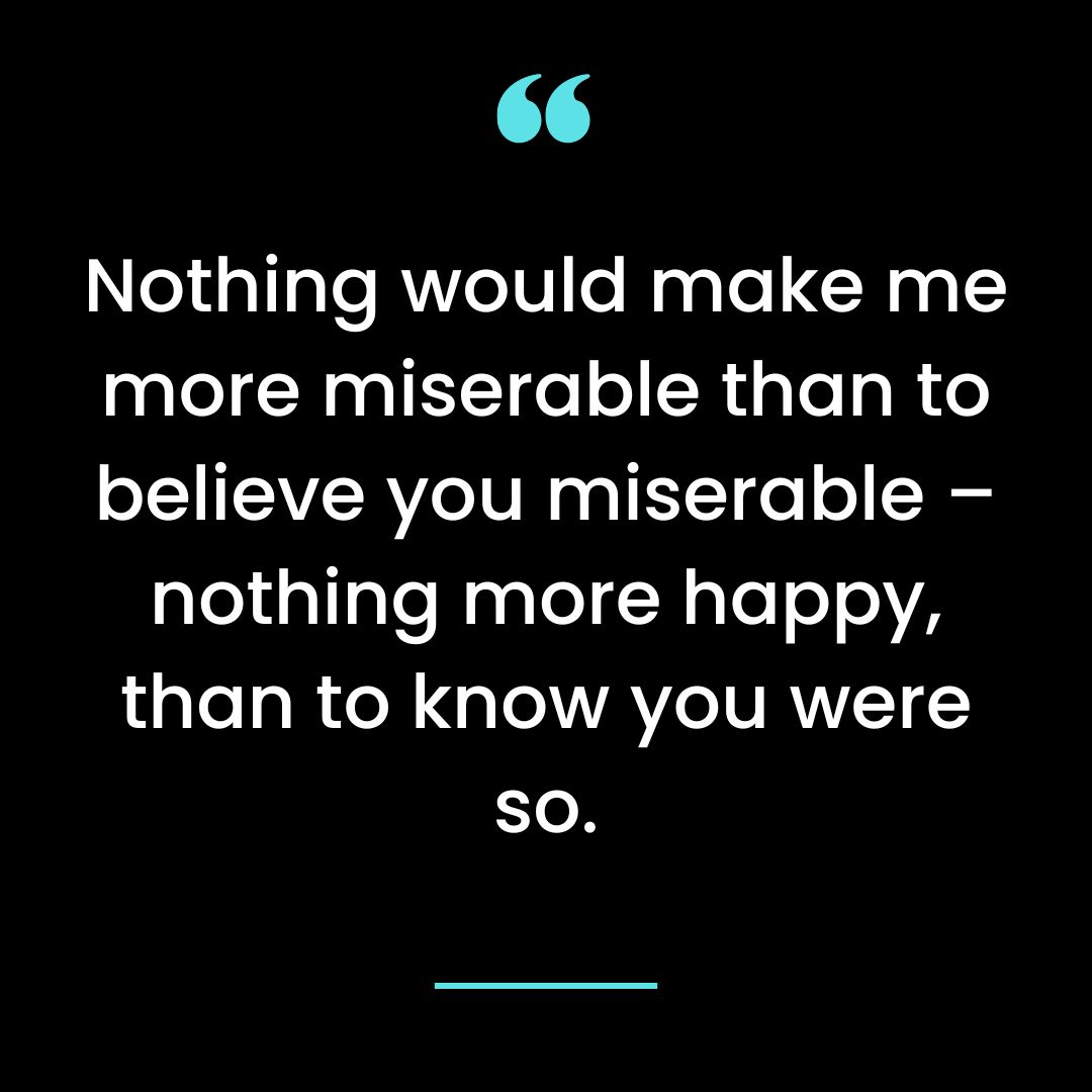 Nothing would make me more miserable than to believe you miserable – nothing more happy