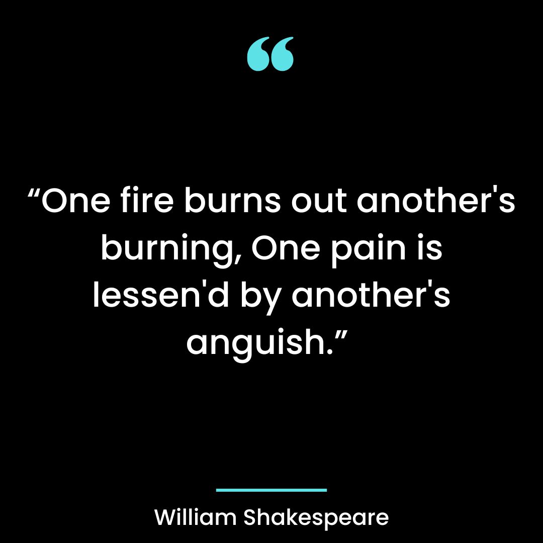 “One fire burns out another’s burning, One pain is lessen’d by another’s anguish.”