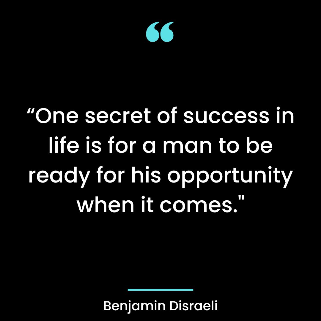 “One secret of success in life is for a man to be ready for his opportunity when it comes.”