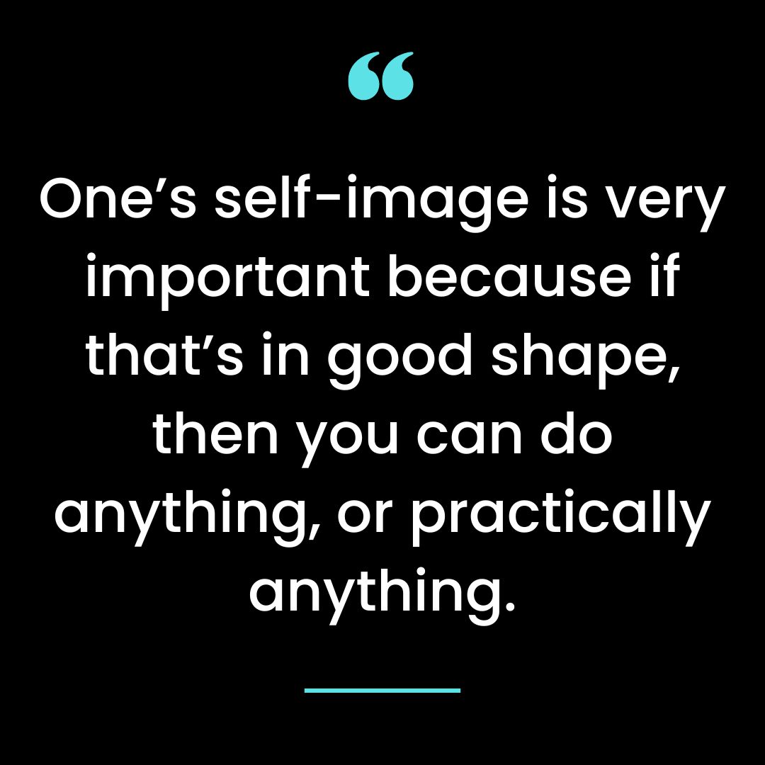One’s self-image is very important because if that’s in good shape, then you can do anything