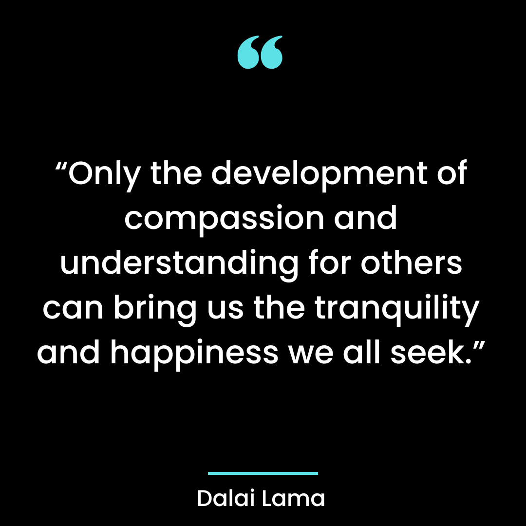 “Only the development of compassion and understanding for others can bring us the tranquility and happiness we all seek.”