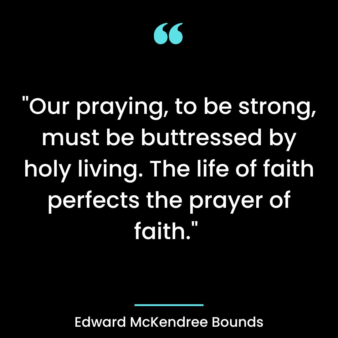 “Our praying, to be strong, must be buttressed by holy living. The life of faith perfects the