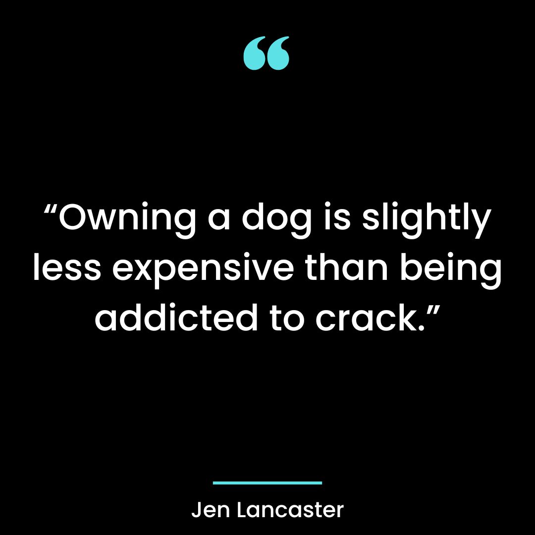 “Owning a dog is slightly less expensive than being addicted to crack.”