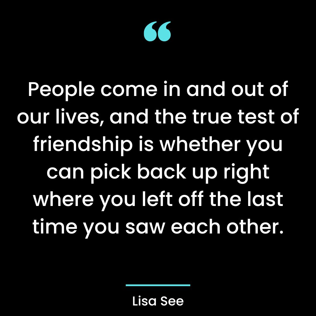 People come in and out of our lives, and the true test of friendship