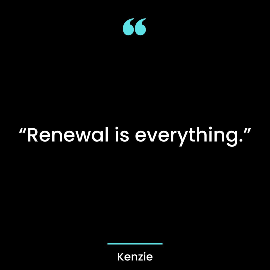 “Renewal is everything.” – Kenzie