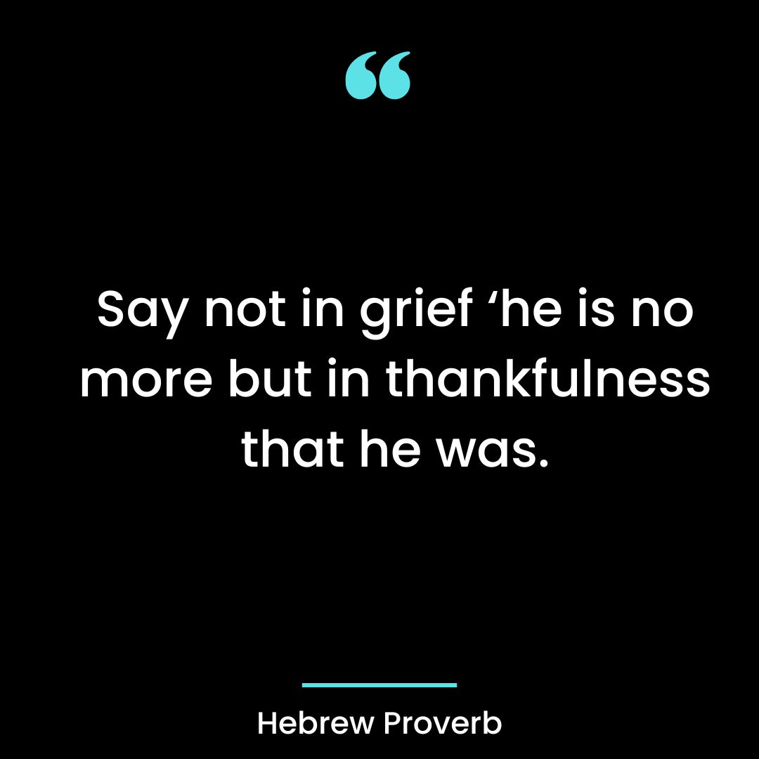 Say not in grief ‘he is no more but in thankfulness that he was.