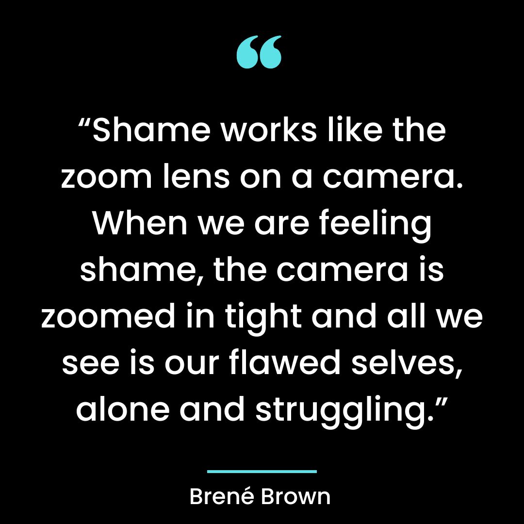“Shame works like the zoom lens on a camera. When we are feeling shame, the camera is