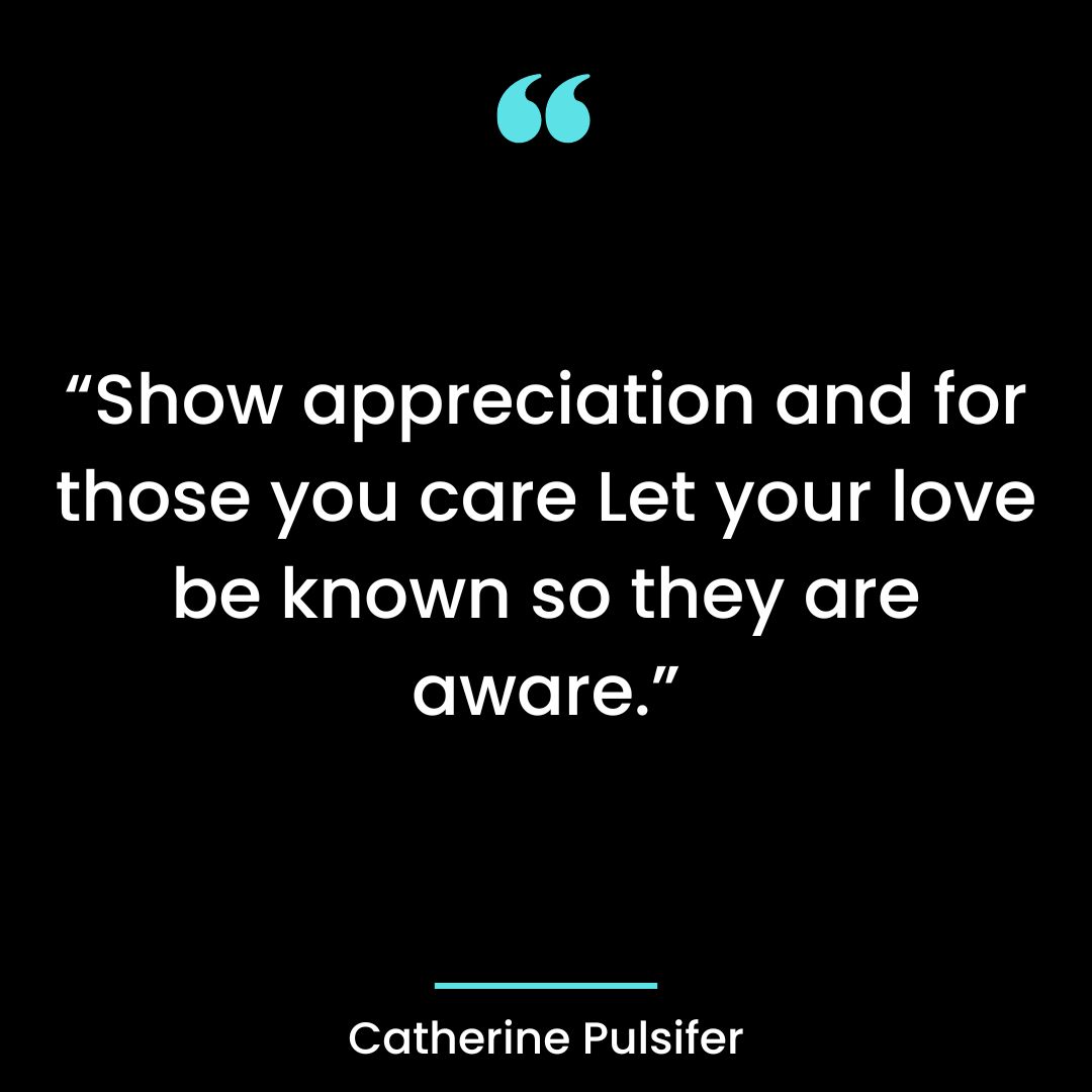 “Show appreciation and for those you care your love be known so they are aware.” –Catherine Pulsifer