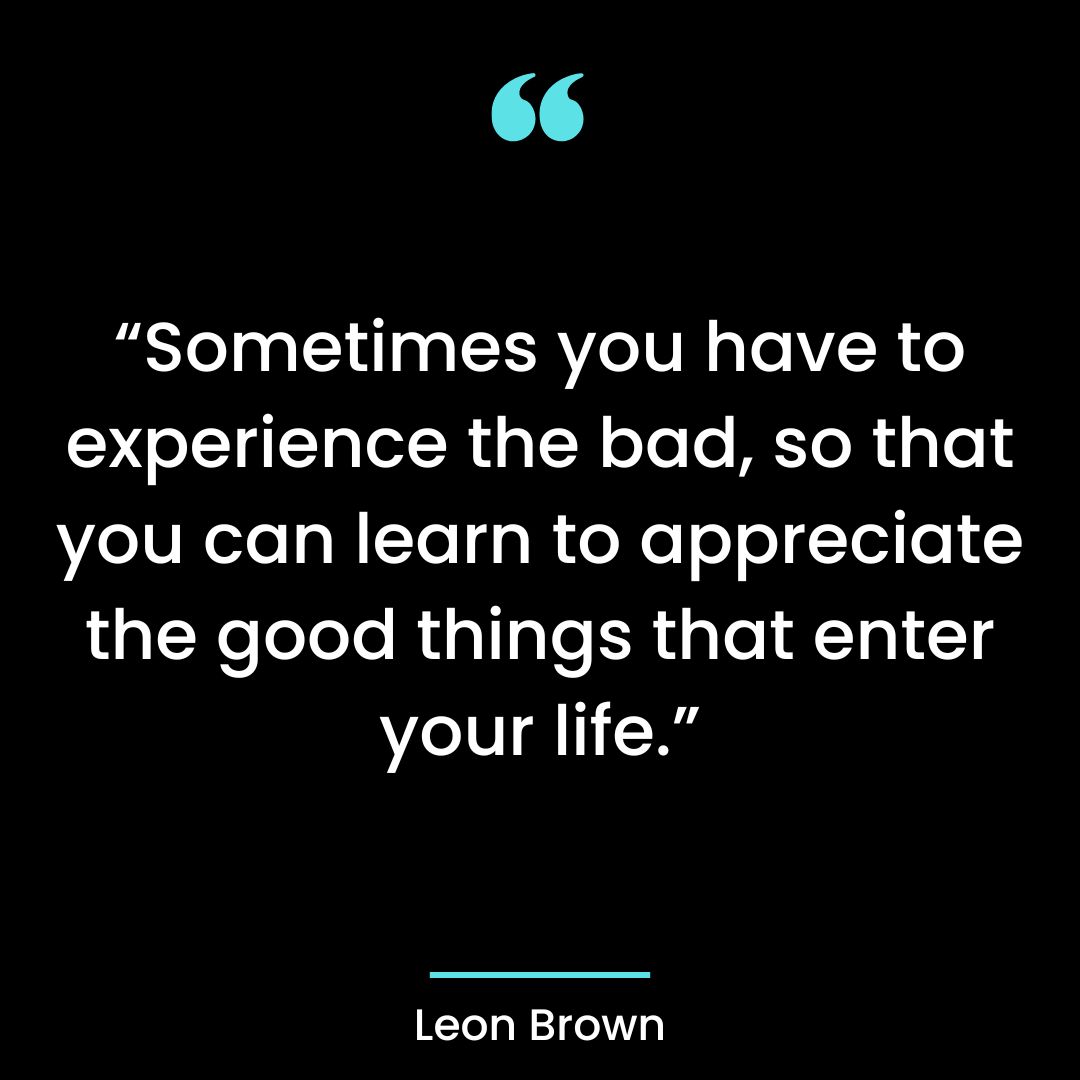 “Sometimes you have to experience the bad, so that you can learn to appreciate the good