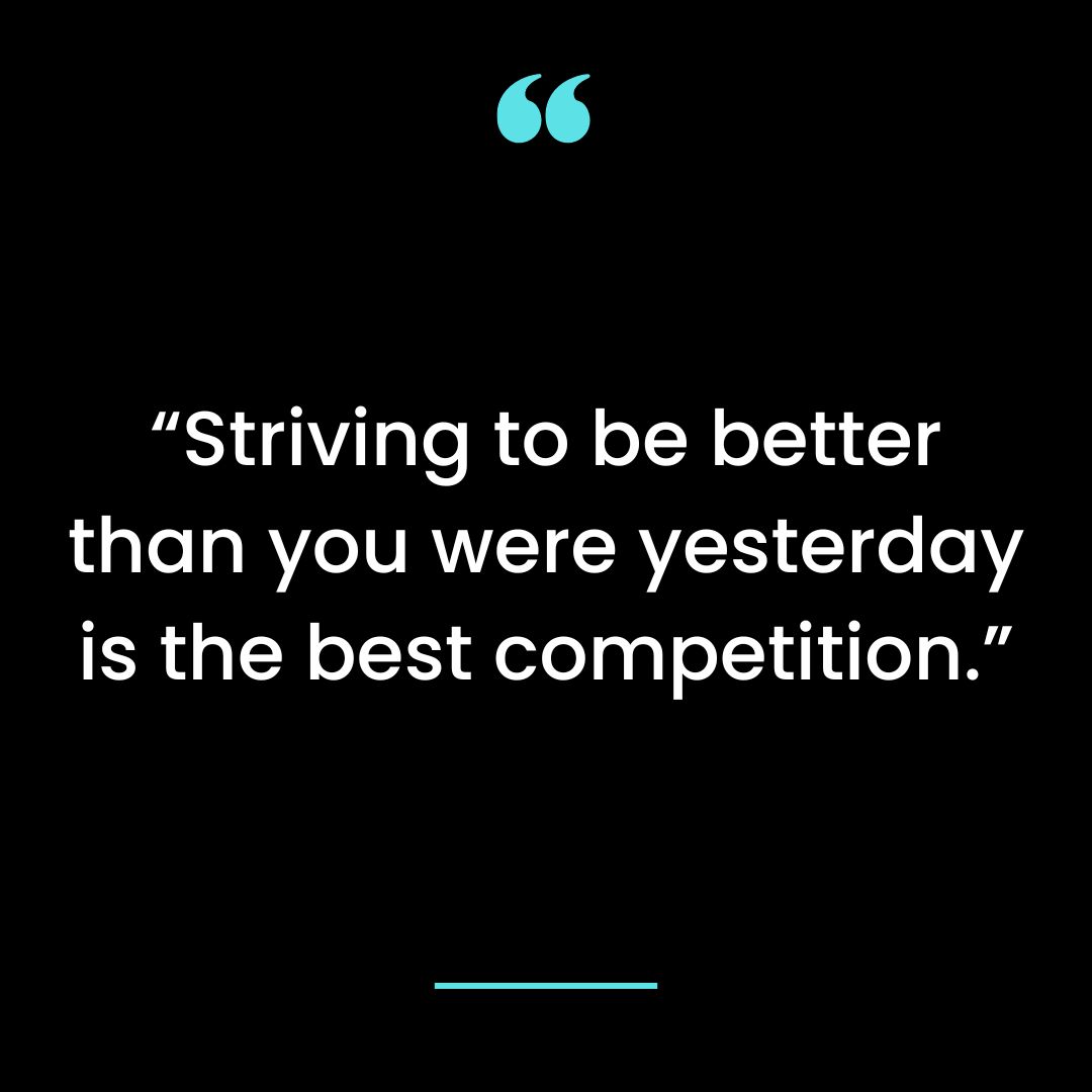 “Striving to be better than you were yesterday is the best competition.”