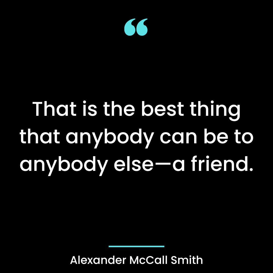 That is the best thing that anybody can be to anybody else—a friend.