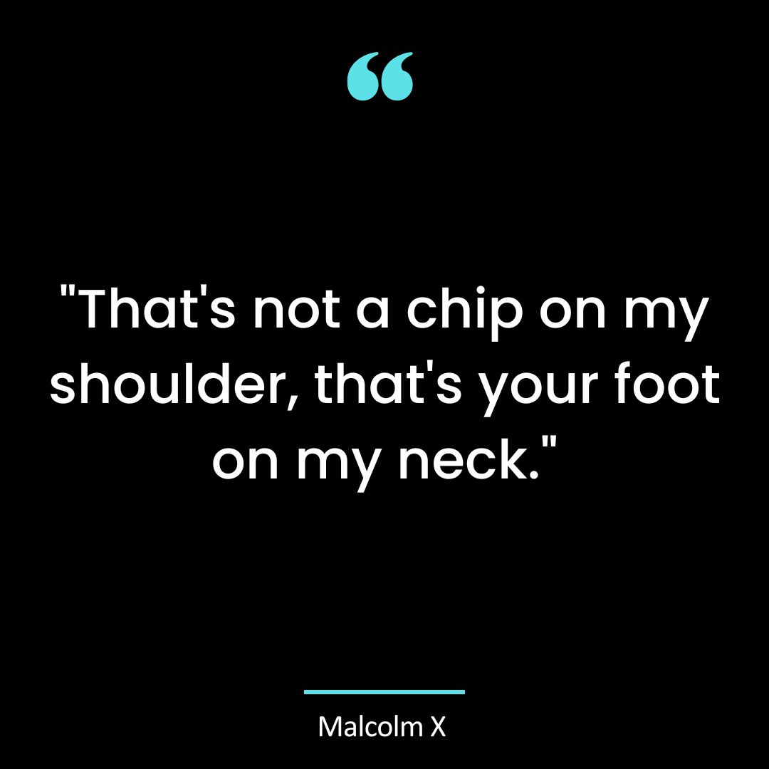“That’s not a chip on my shoulder, that’s your foot on my neck.”