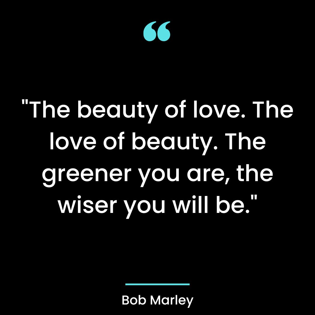 “The beauty of love. The love of beauty. The greener you are, the wiser you will be.”