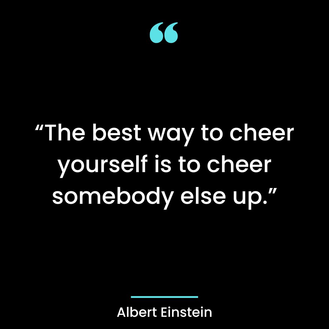 “The best way to cheer yourself is to cheer somebody else up.”