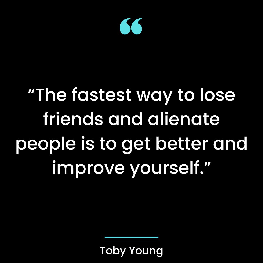 “The fastest way to lose friends and alienate people is to get better and improve yourself.