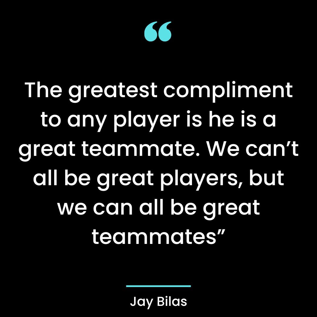 The greatest compliment to any player is he is a great teammate. We can’t all be great players