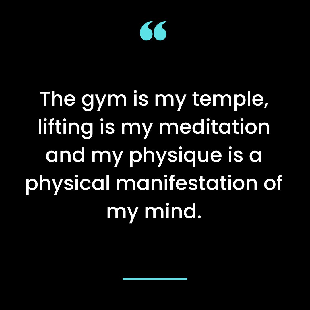 The gym is my temple, lifting is my meditation and my physique is a physical manifestation of my mind.