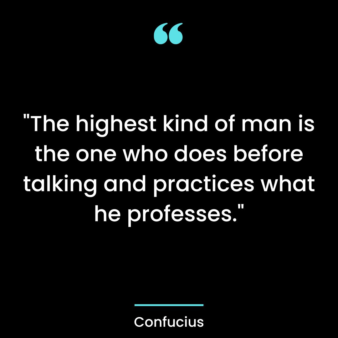 “The highest kind of man is the one who does before talking and practices