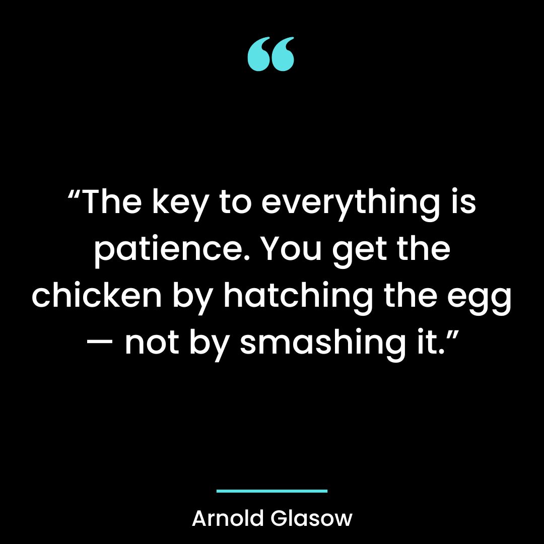 “The key to everything is patience. You get the chicken by hatching the egg