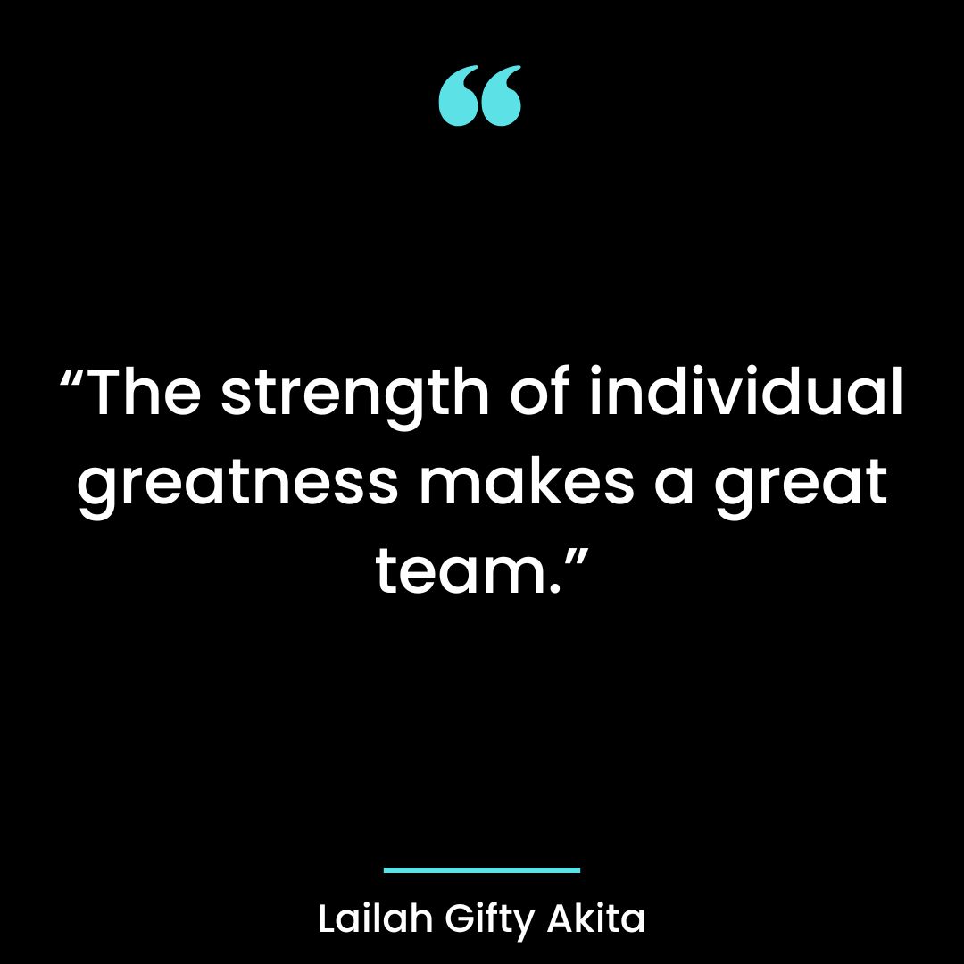 “The strength of individual greatness makes a great team.”
