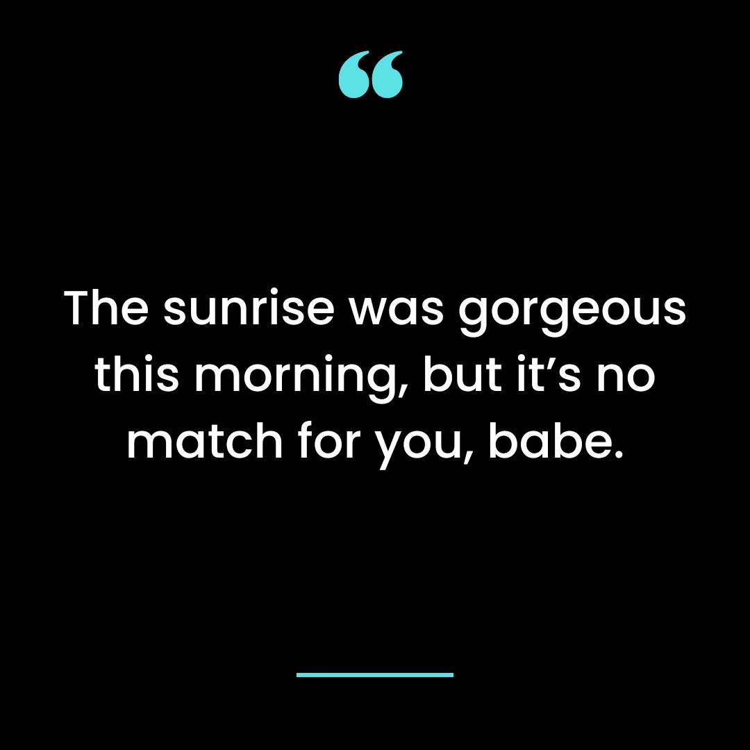 The sunrise was gorgeous this morning, but it’s no match for you, babe.