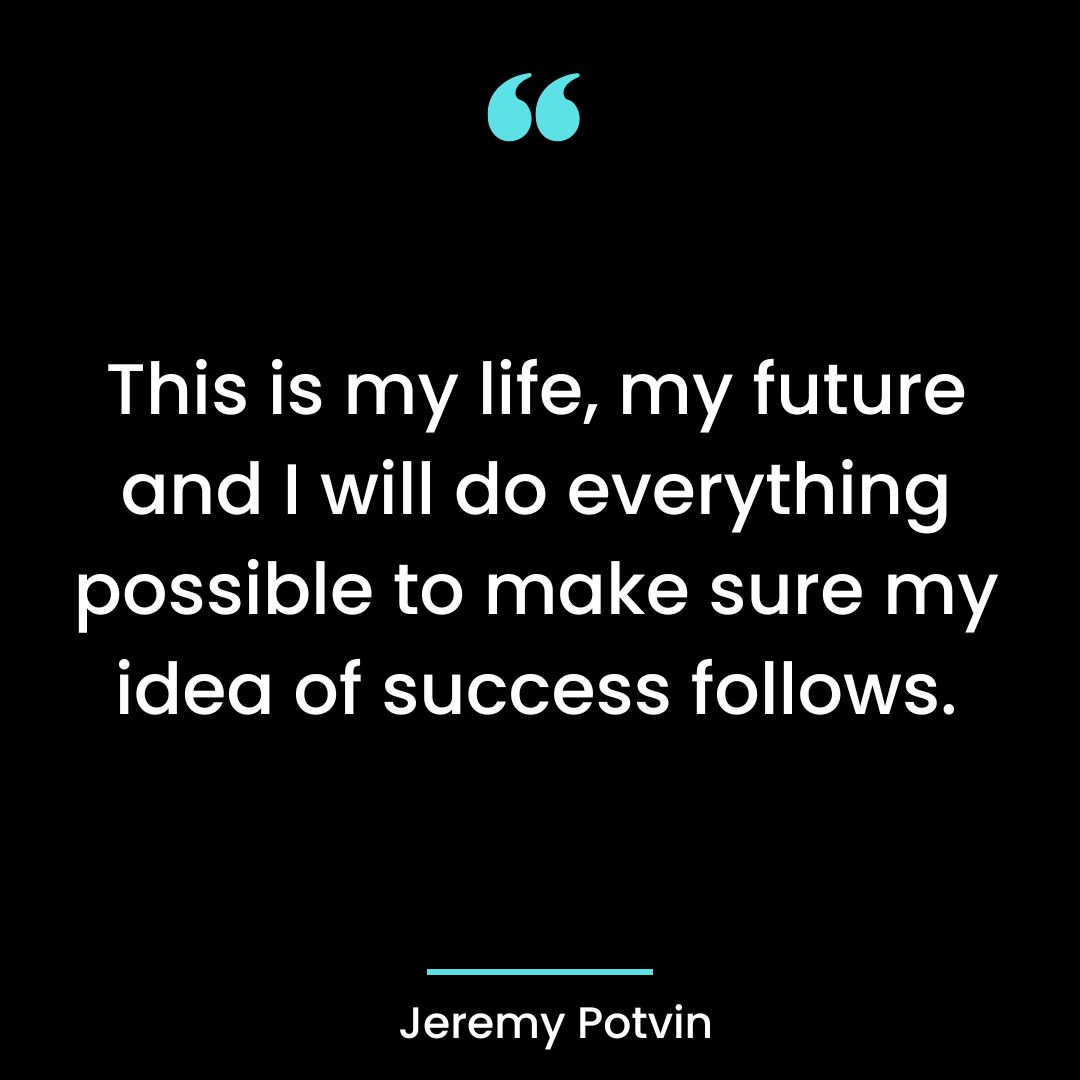 This is my life, my future and I will do everything possible to make sure my idea of success follows