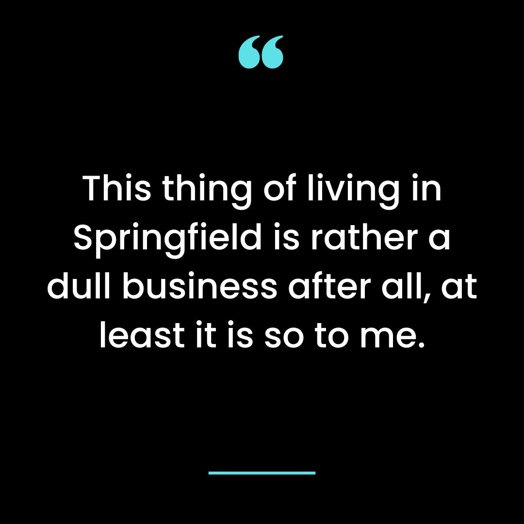 This thing of living in Springfield is rather a dull business after all, at least it is so to me.