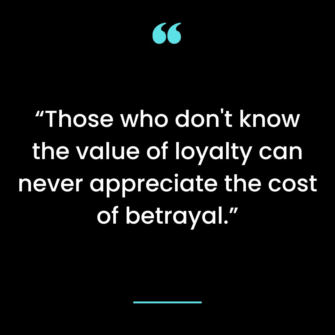 Those who don’t know the value of loyalty can never appreciate the cost of betrayal.