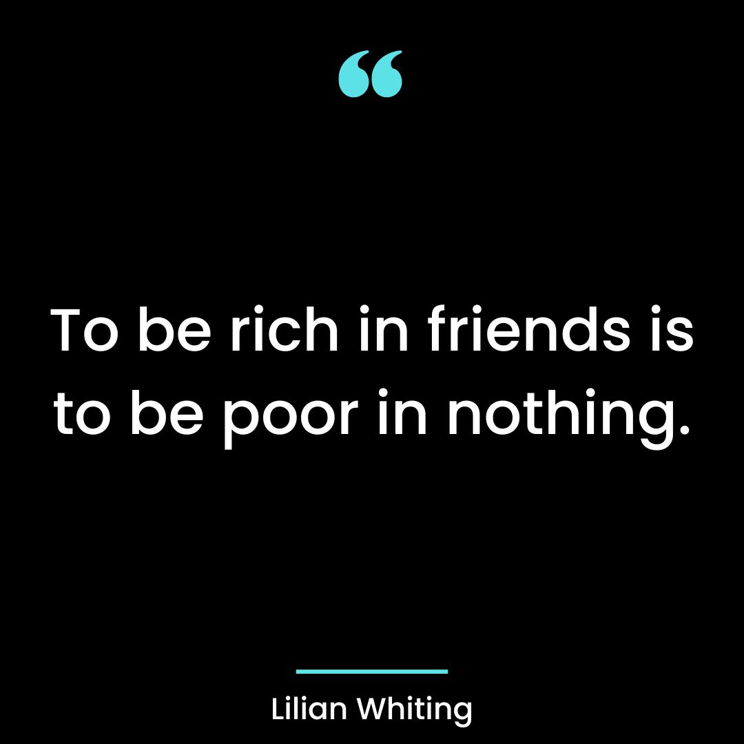 To be rich in friends is to be poor in nothing.