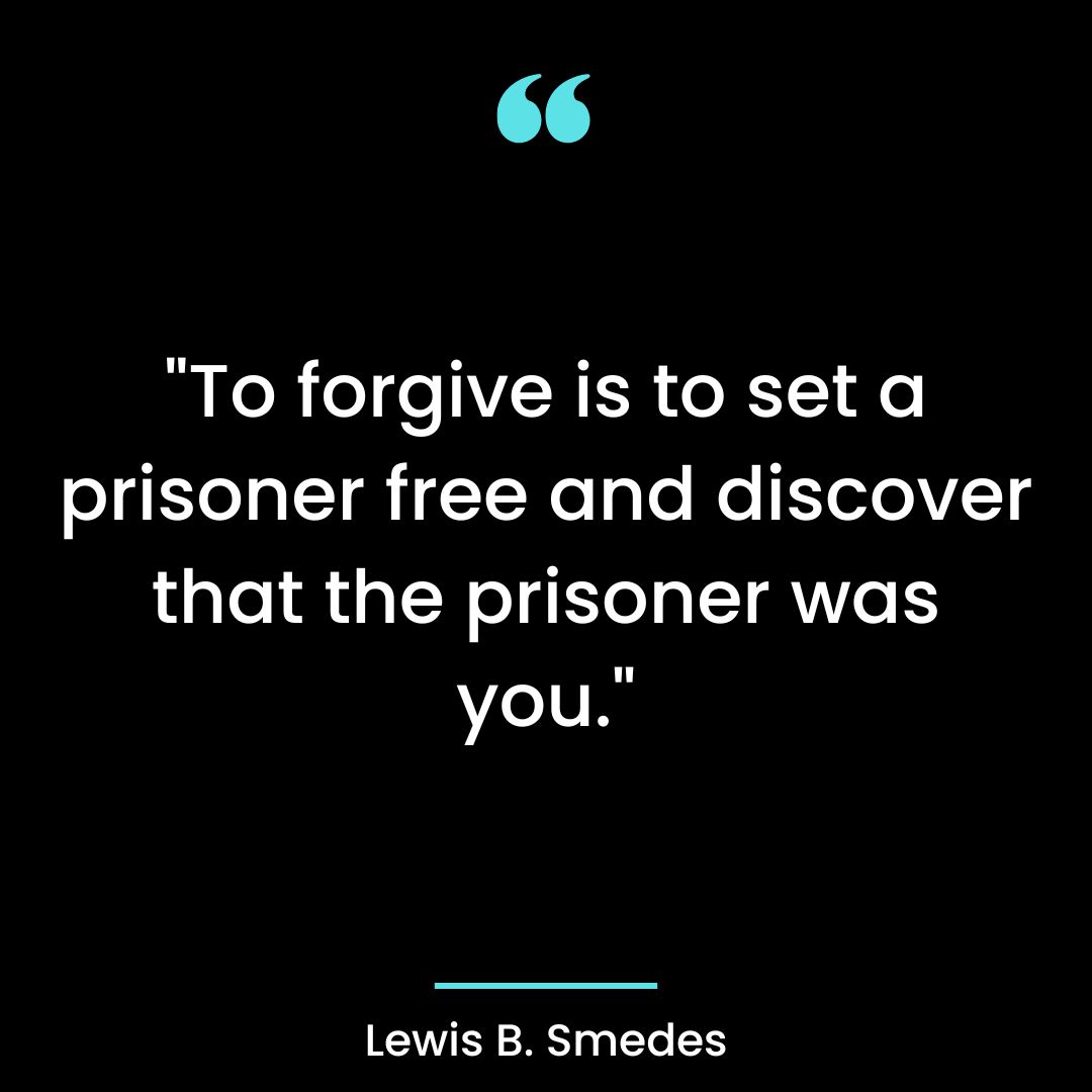 “To forgive is to set a prisoner free and discover that the prisoner was you.”
