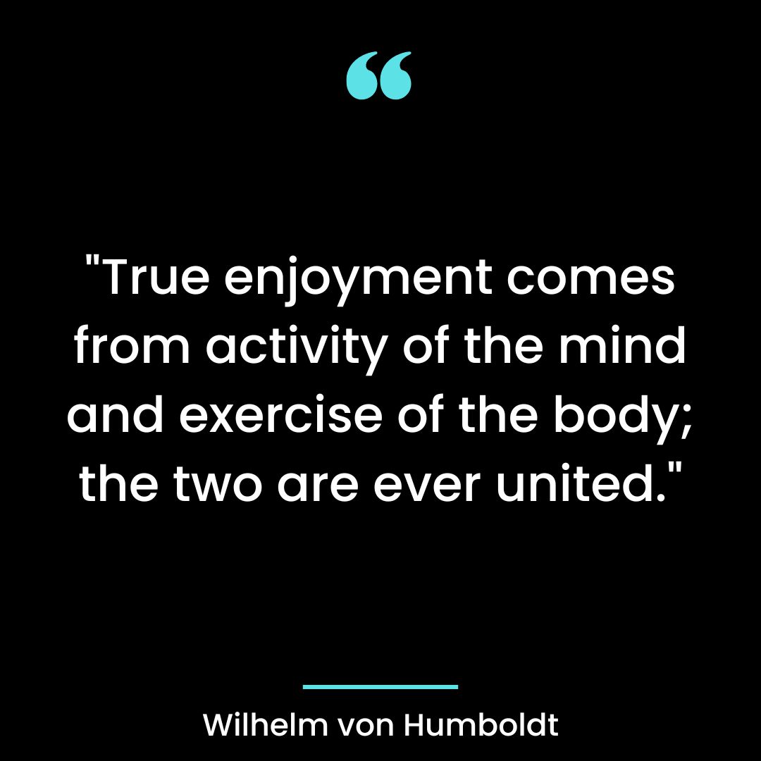 “True enjoyment comes from activity of the mind and exercise of the body; the two are ever united.”